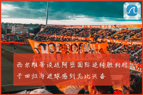 西尔维蒂谈迈阿密国际逆转胜利对于回归与进球感到无比兴奋