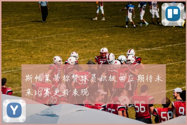 斯帕莱蒂称赞球员积极回应期待未来比赛更好表现
