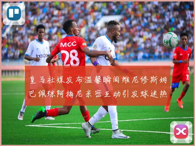 皇马社媒发布温馨瞬间维尼修斯姆巴佩琼阿梅尼亲密互动引发球迷热议