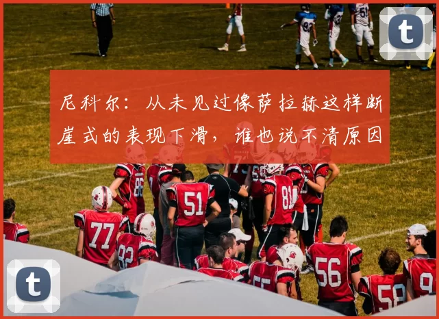 尼科尔：从未见过像萨拉赫这样断崖式的表现下滑，谁也说不清原因