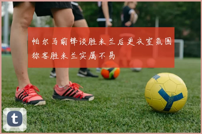 帕尔马前锋谈胜米兰后更衣室氛围称客胜米兰实属不易