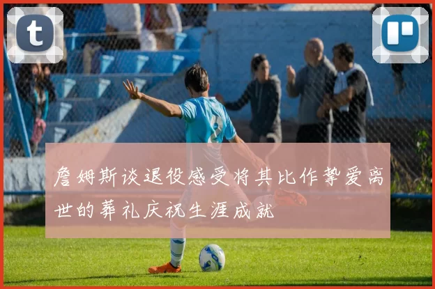 詹姆斯谈退役感受将其比作挚爱离世的葬礼庆祝生涯成就