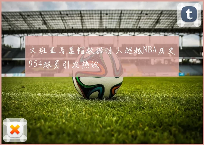 文班亚马盖帽数据惊人超越NBA历史954球员引发热议