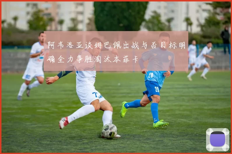 阿韦洛亚谈姆巴佩出战与否目标明确全力争胜淘汰本菲卡