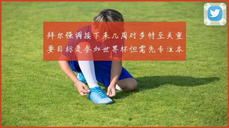 拜尔强调接下来几周对多特至关重要目标是参加世界杯但需先专注本赛季表现
