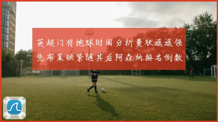 英超门将抱球时间分析曼联遥遥领先布莱顿紧随其后阿森纳排名倒数第三