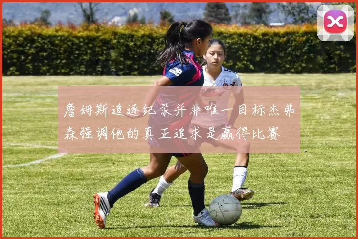 詹姆斯追逐纪录并非唯一目标杰弗森强调他的真正追求是赢得比赛