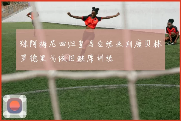 琼阿梅尼回归皇马合练米利唐贝林罗德里戈依旧缺席训练