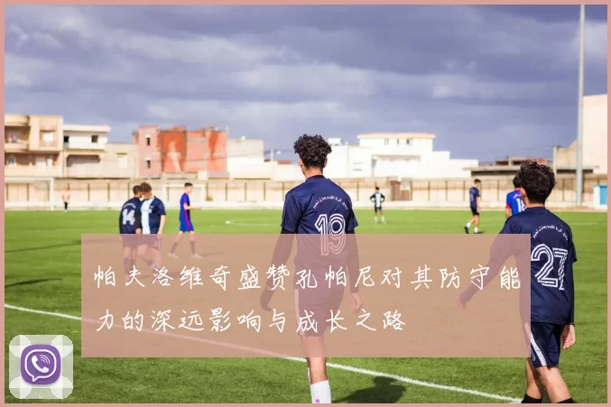 帕夫洛维奇盛赞孔帕尼对其防守能力的深远影响与成长之路