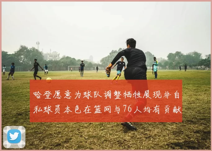 哈登愿意为球队调整牺牲展现非自私球员本色在篮网与76人均有贡献