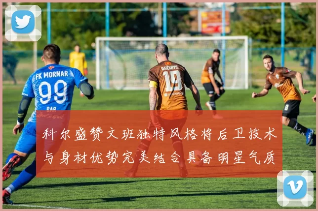 科尔盛赞文班独特风格将后卫技术与身材优势完美结合具备明星气质与球队形象