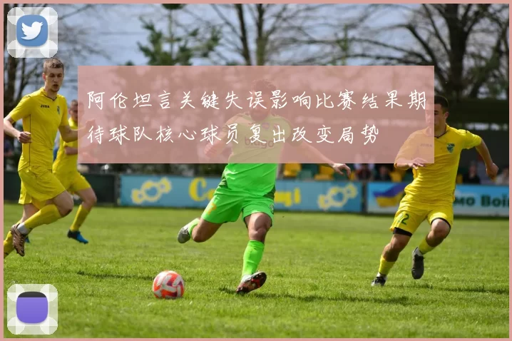 阿伦坦言关键失误影响比赛结果期待球队核心球员复出改变局势