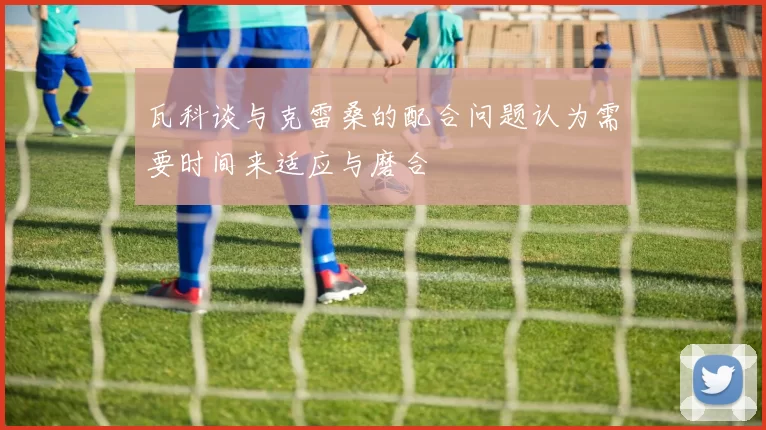 瓦科谈与克雷桑的配合问题认为需要时间来适应与磨合