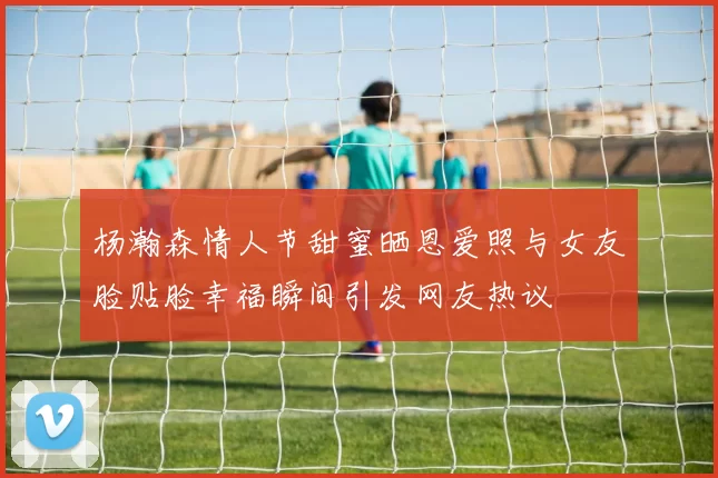 杨瀚森情人节甜蜜晒恩爱照与女友脸贴脸幸福瞬间引发网友热议