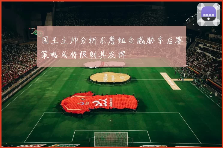 国王主帅分析东詹组合威胁季后赛策略或将限制其发挥