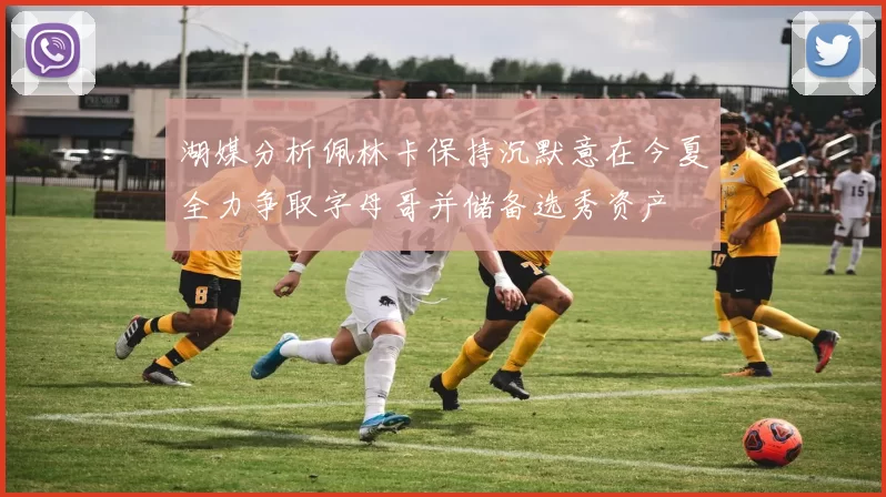 湖媒分析佩林卡保持沉默意在今夏全力争取字母哥并储备选秀资产