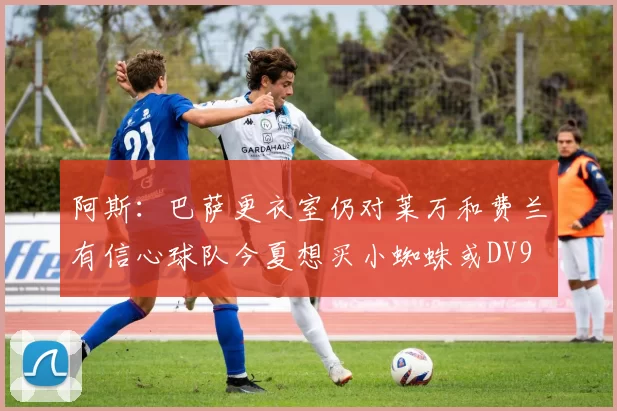阿斯：巴萨更衣室仍对莱万和费兰有信心球队今夏想买小蜘蛛或DV9